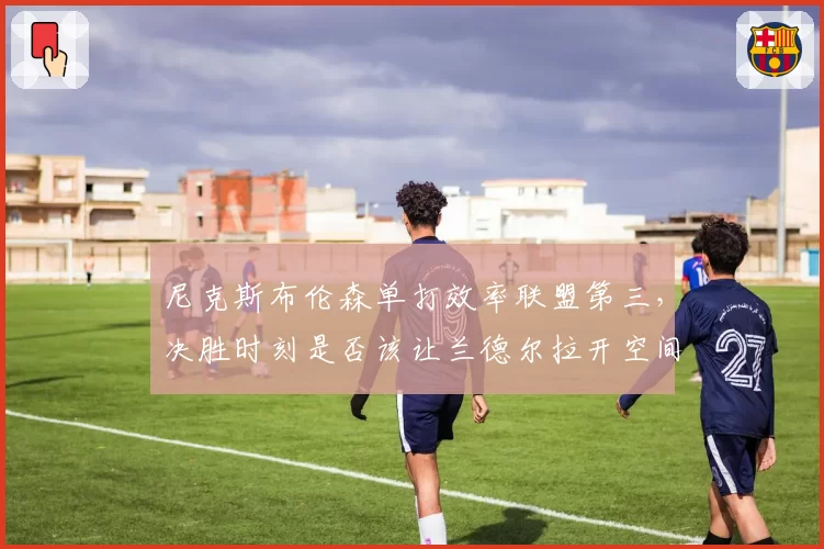 尼克斯布伦森单打效率联盟第三,决胜时刻是否该让兰德尔拉开空间?