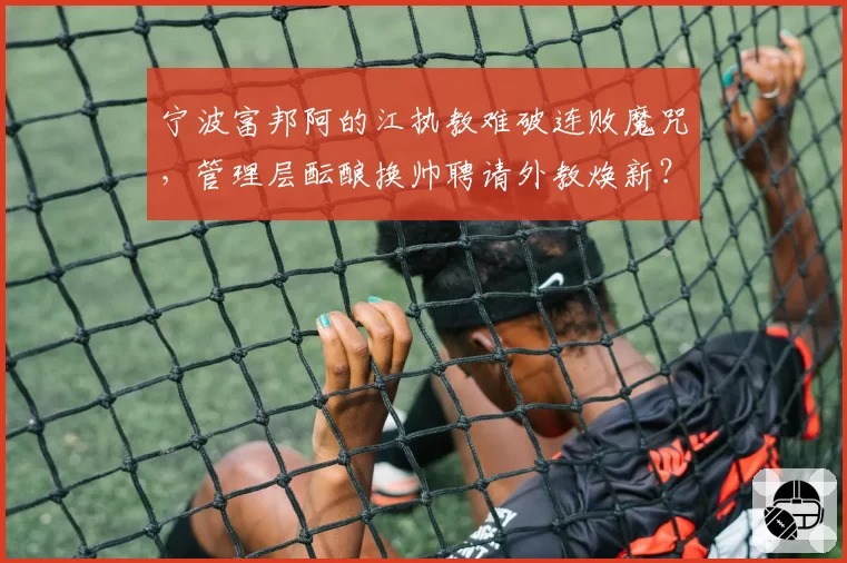 宁波富邦阿的江执教难破连败魔咒,管理层酝酿换帅聘请外教焕新?