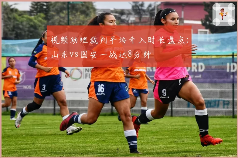 视频助理裁判平均介入时长盘点：山东vs国安一战达8分钟
