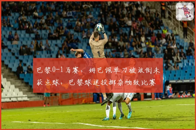 巴黎0-1马赛,姆巴佩单刀被放倒未获点球,巴黎球迷投掷杂物致比赛中断10分钟
