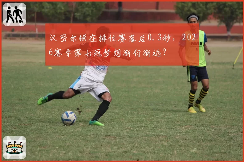 汉密尔顿在排位赛落后0.3秒，2026赛季第七冠梦想渐行渐远？