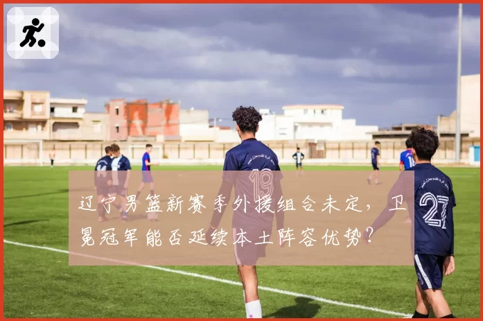 辽宁男篮新赛季外援组合未定，卫冕冠军能否延续本土阵容优势？