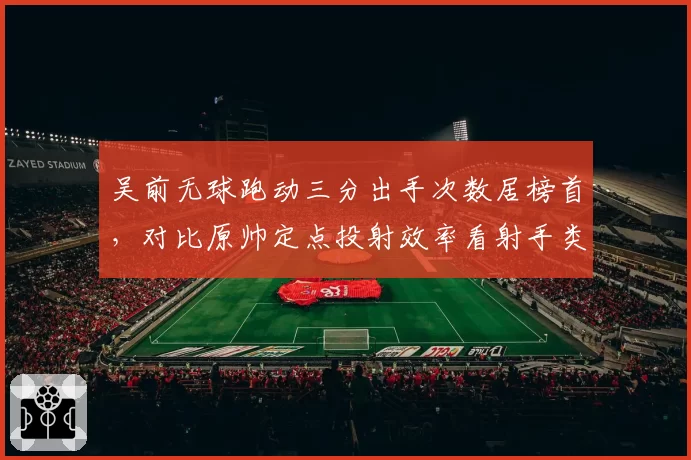 吴前无球跑动三分出手次数居榜首,对比原帅定点投射效率看射手类型差异
