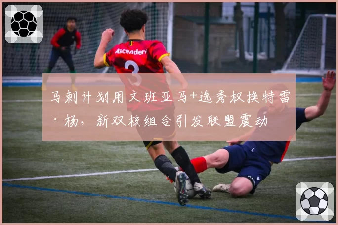 马刺计划用文班亚马+选秀权换特雷·杨，新双核组合引发联盟震动