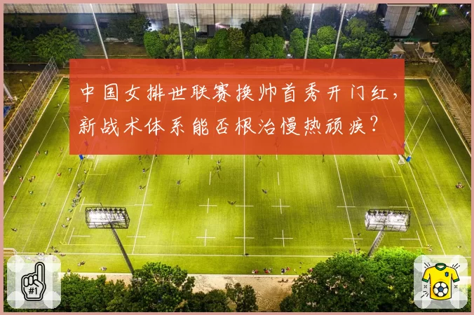 中国女排世联赛换帅首秀开门红,新战术体系能否根治慢热顽疾?