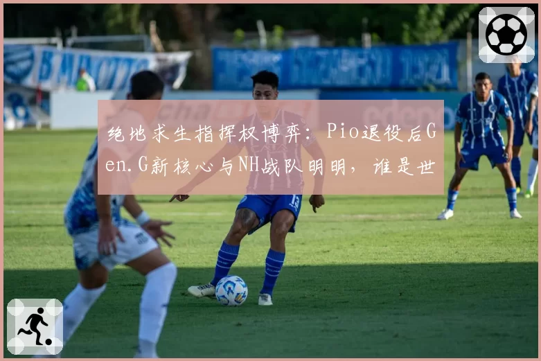 绝地求生指挥权博弈：Pio退役后Gen.G新核心与NH战队明明，谁是世界赛更强大脑？