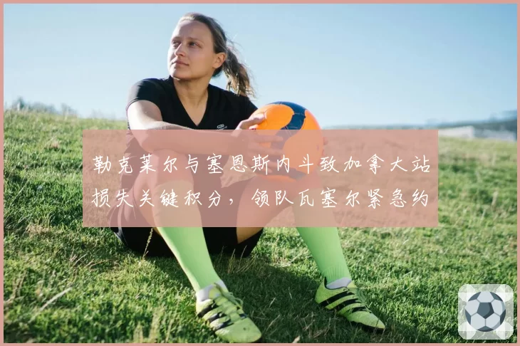 勒克莱尔与塞恩斯内斗致加拿大站损失关键积分,领队瓦塞尔紧急约谈