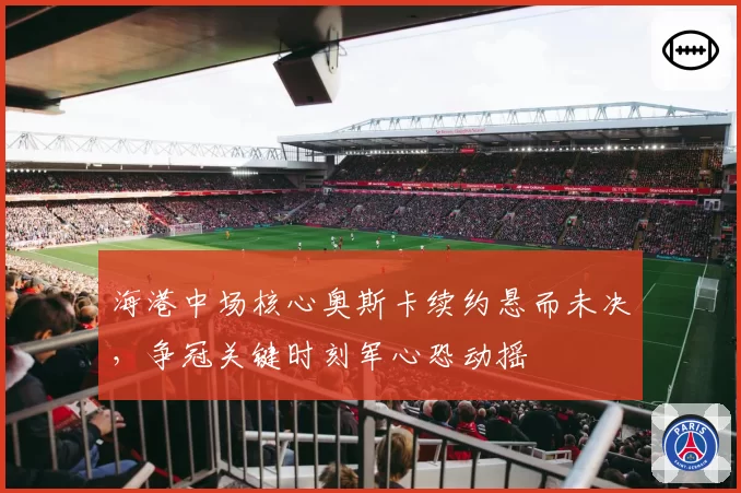 海港中场核心奥斯卡续约悬而未决，争冠关键时刻军心恐动摇