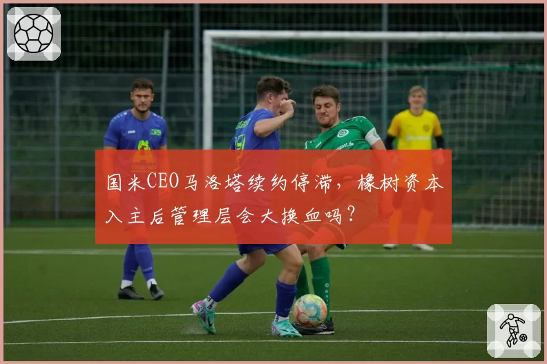 国米CEO马洛塔续约停滞，橡树资本入主后管理层会大换血吗？