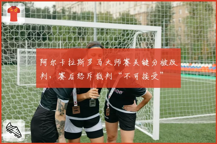阿尔卡拉斯罗马大师赛关键分被改判,赛后怒斥裁判“不可接受”