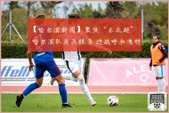 【哈尔滨新闻】聚焦“东北超” _ 哈尔滨队厉兵秣马 迎战呼和浩特