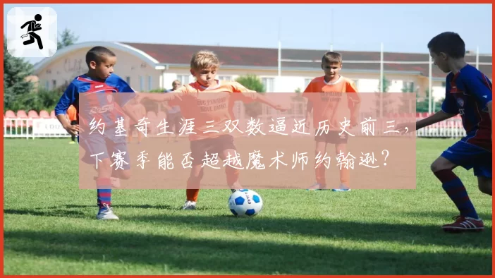 约基奇生涯三双数逼近历史前三，下赛季能否超越魔术师约翰逊？