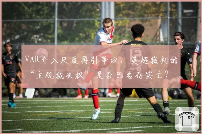 VAR介入尺度再引争议,英超裁判的“主观裁决权”是否已名存实亡?