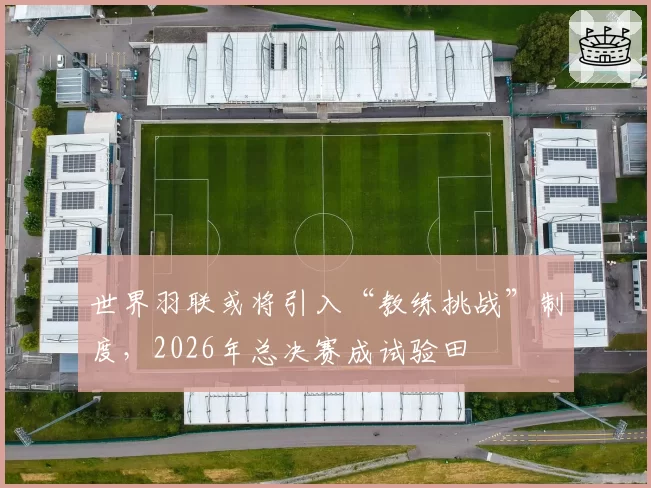 世界羽联或将引入“教练挑战”制度,2026年总决赛成试验田