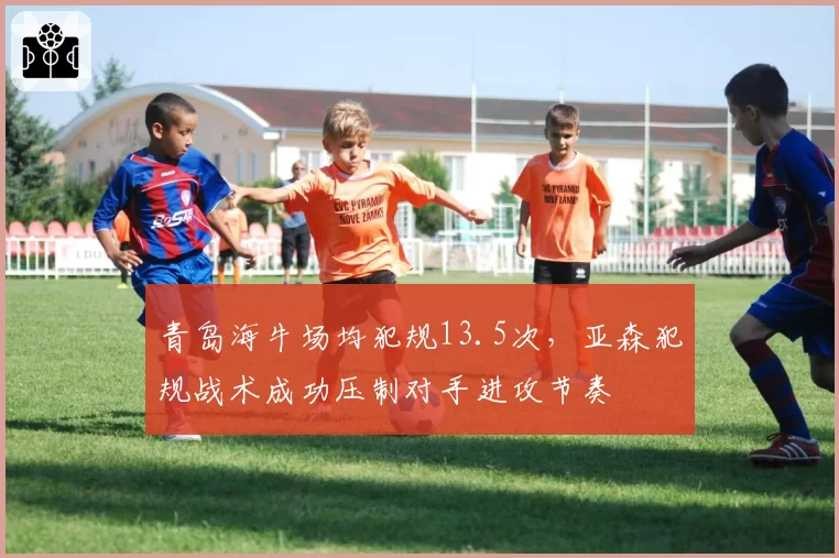 青岛海牛场均犯规13.5次,亚森犯规战术成功压制对手进攻节奏