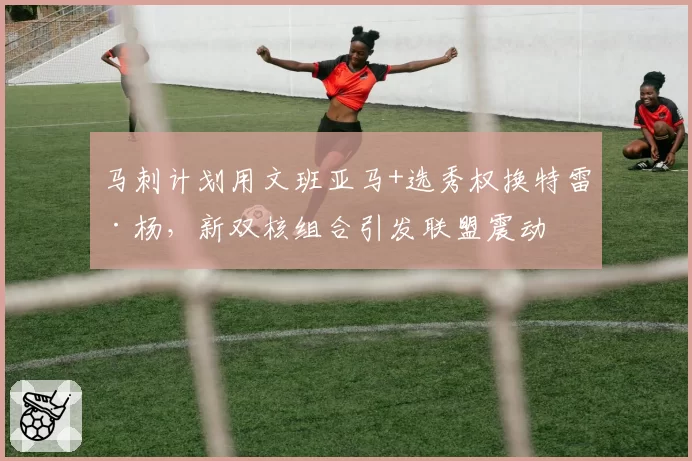 马刺计划用文班亚马+选秀权换特雷·杨，新双核组合引发联盟震动