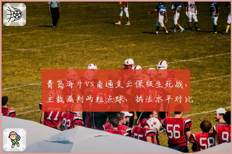 青岛海牛vs南通支云保级生死战，主裁漏判两粒点球，执法水平对比中超VAR裁判长报告如何？