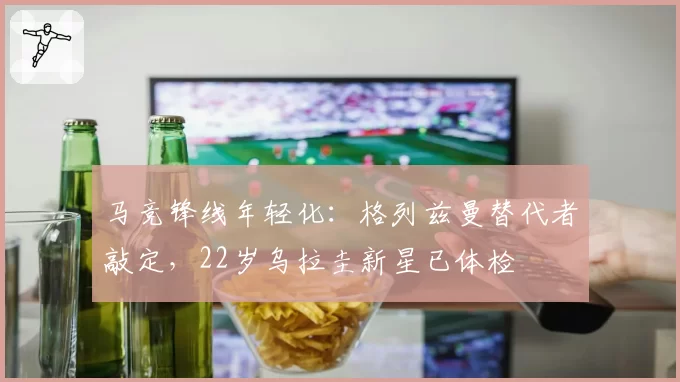 马竞锋线年轻化:格列兹曼替代者敲定,22岁乌拉圭新星已体检