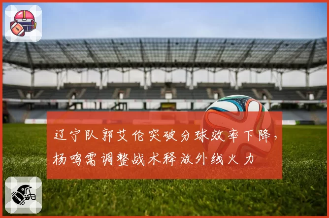 辽宁队郭艾伦突破分球效率下降,杨鸣需调整战术释放外线火力