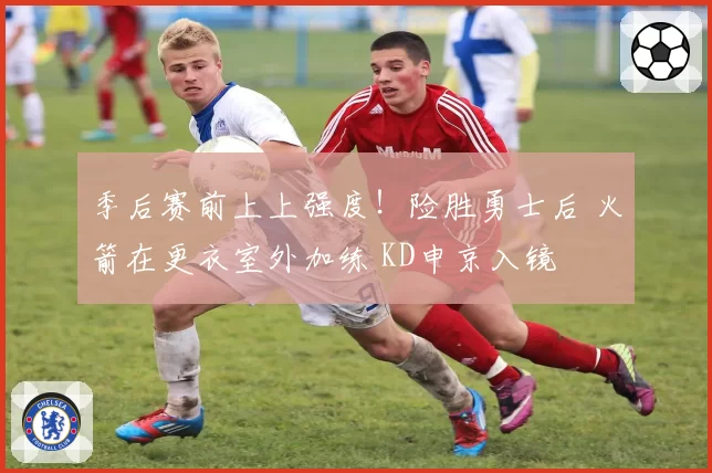 季后赛前上上强度！险胜勇士后 火箭在更衣室外加练 KD申京入镜