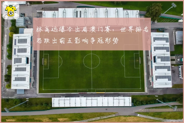 林高远爆冷出局澳门赛，世界排名恐跌出前五影响争冠形势