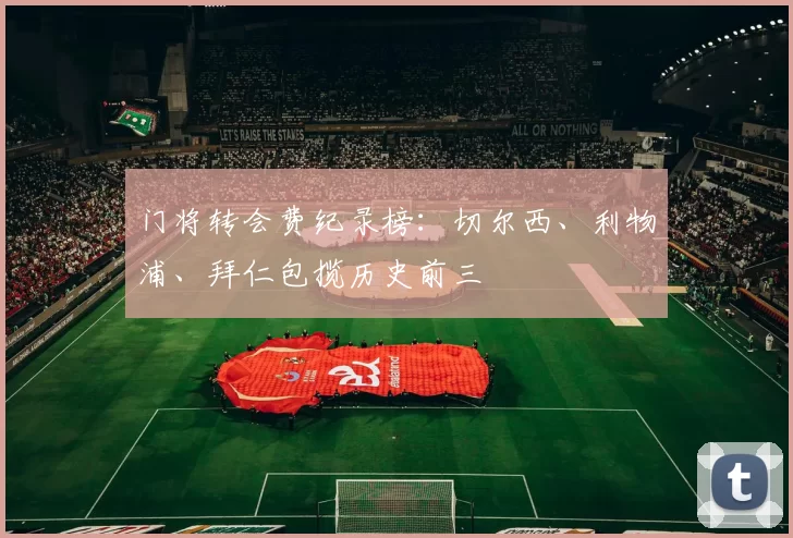 门将转会费纪录榜:切尔西、利物浦、拜仁包揽历史前三