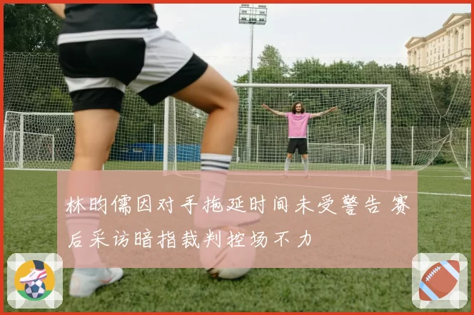 林昀儒因对手拖延时间未受警告 赛后采访暗指裁判控场不力