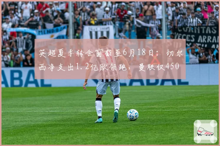 英超夏季转会窗截至6月18日:切尔西净支出1.2亿欧领跑,曼联仅4500万