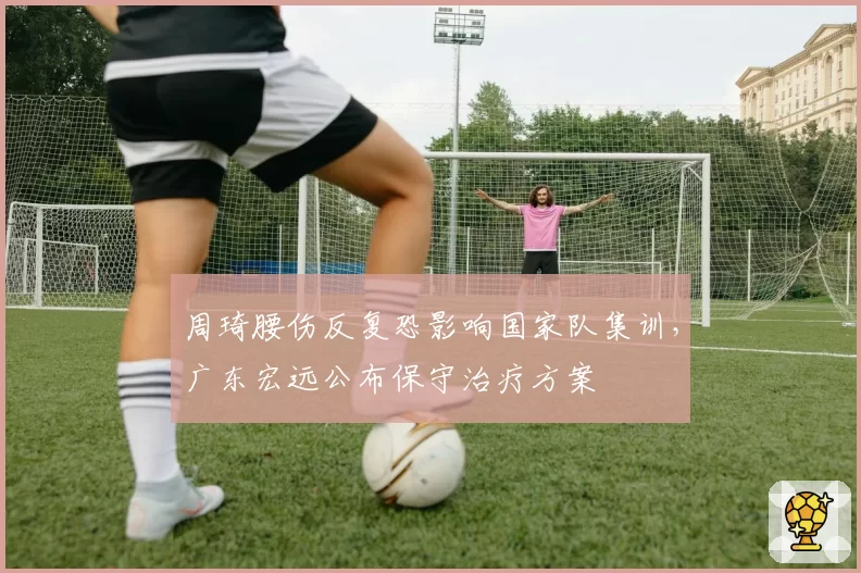 周琦腰伤反复恐影响国家队集训,广东宏远公布保守治疗方案