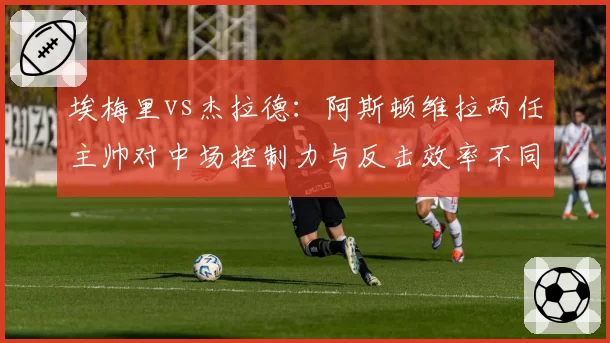 埃梅里vs杰拉德:阿斯顿维拉两任主帅对中场控制力与反击效率不同塑造