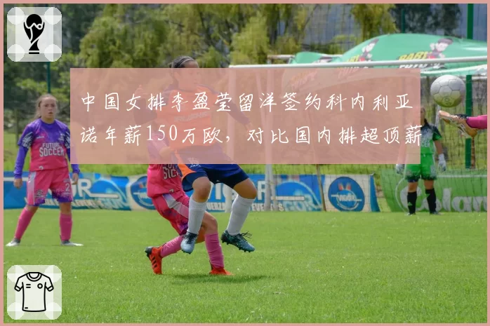 中国女排李盈莹留洋签约科内利亚诺年薪150万欧,对比国内排超顶薪差距超3倍引发讨论