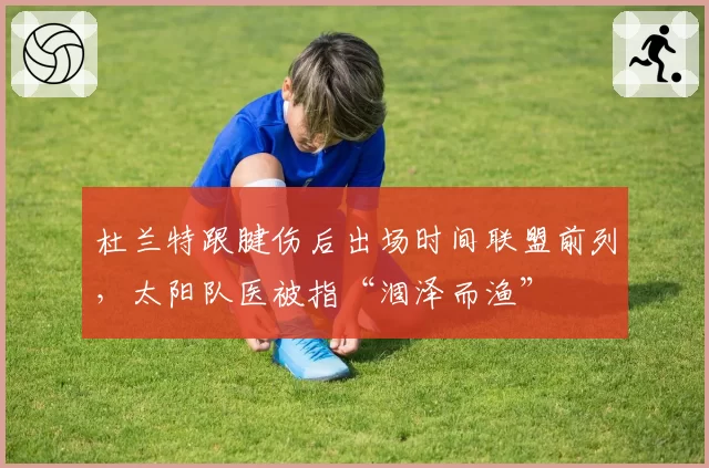 杜兰特跟腱伤后出场时间联盟前列,太阳队医被指“涸泽而渔”
