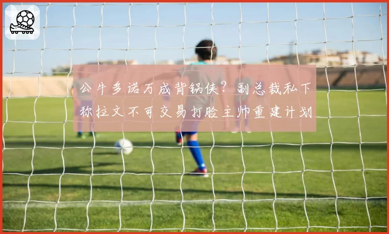 公牛多诺万成背锅侠？副总裁私下称拉文不可交易打脸主帅重建计划