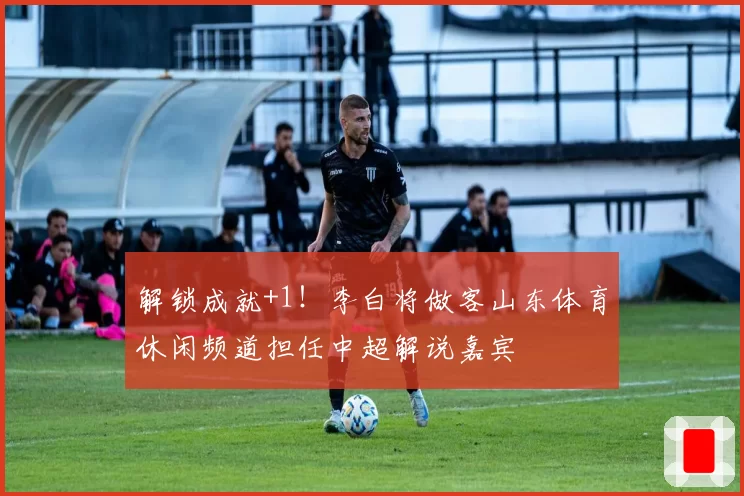 解锁成就+1！李白将做客山东体育休闲频道担任中超解说嘉宾