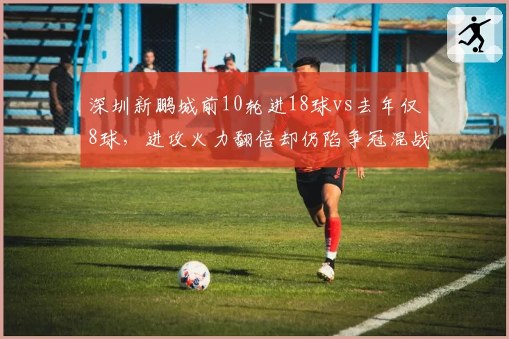 深圳新鹏城前10轮进18球vs去年仅8球,进攻火力翻倍却仍陷争冠混战