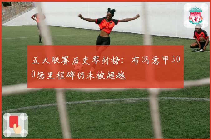 五大联赛历史零封榜：布冯意甲300场里程碑仍未被超越