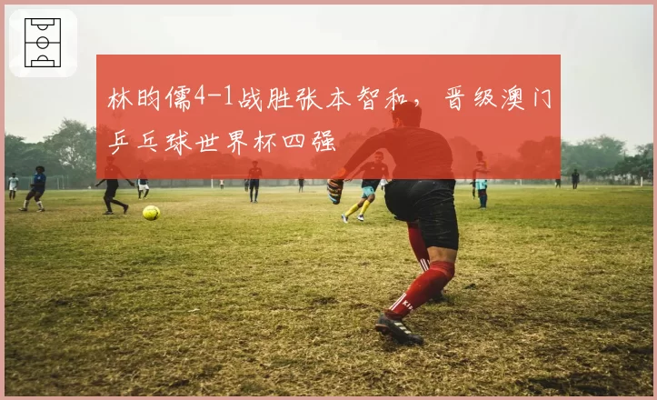 林昀儒4-1战胜张本智和，晋级澳门乒乓球世界杯四强