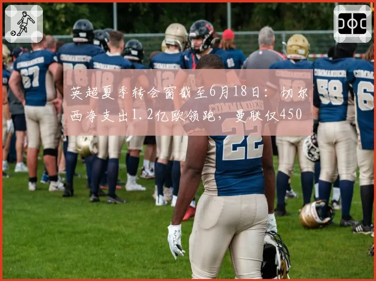 英超夏季转会窗截至6月18日:切尔西净支出1.2亿欧领跑,曼联仅4500万