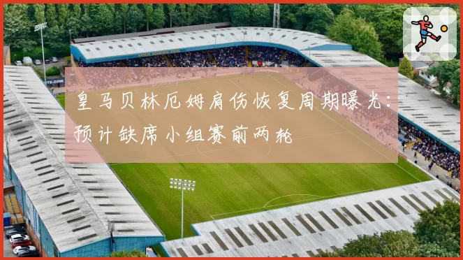 皇马贝林厄姆肩伤恢复周期曝光：预计缺席小组赛前两轮