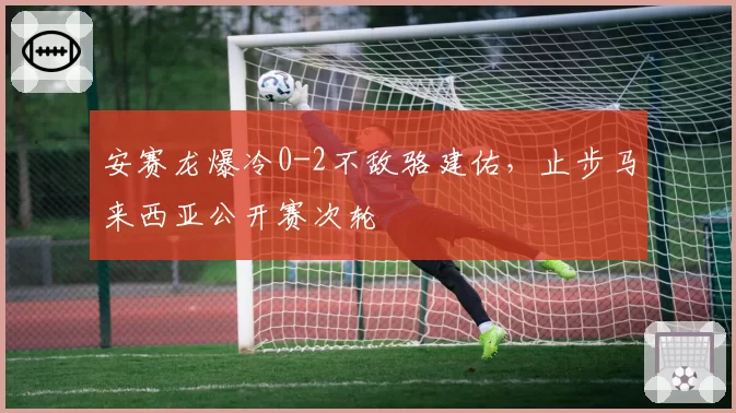 安赛龙爆冷0-2不敌骆建佑,止步马来西亚公开赛次轮