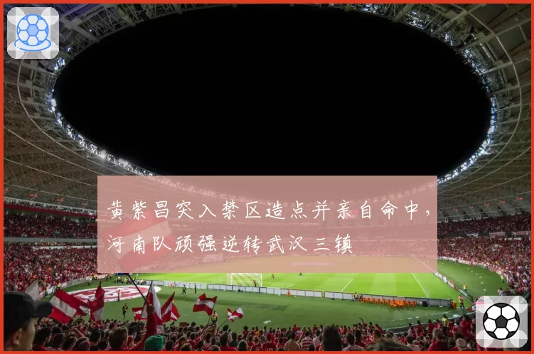 黄紫昌突入禁区造点并亲自命中，河南队顽强逆转武汉三镇