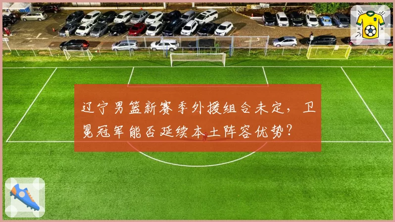 辽宁男篮新赛季外援组合未定，卫冕冠军能否延续本土阵容优势？