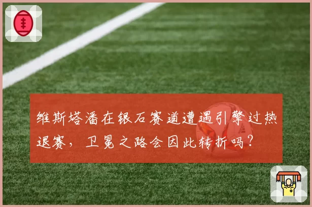维斯塔潘在银石赛道遭遇引擎过热退赛，卫冕之路会因此转折吗？