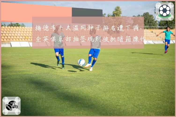 梅德韦杰夫温网种子排名遭下调,全英俱乐部抽签规则被批暗箱操作