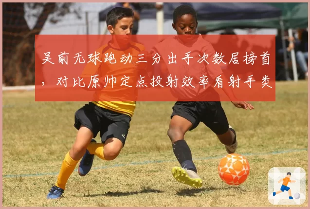 吴前无球跑动三分出手次数居榜首,对比原帅定点投射效率看射手类型差异