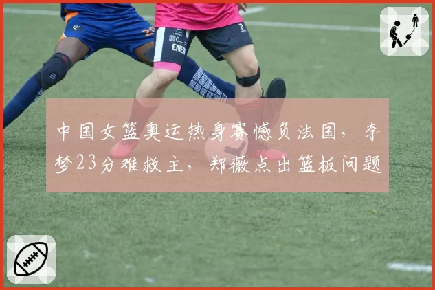 中国女篮奥运热身赛憾负法国,李梦23分难救主,郑薇点出篮板问题