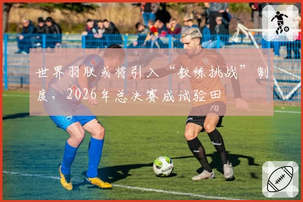 世界羽联或将引入“教练挑战”制度，2026年总决赛成试验田