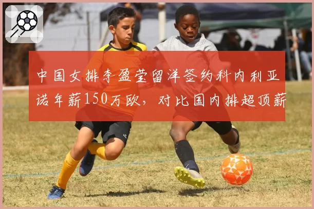 中国女排李盈莹留洋签约科内利亚诺年薪150万欧,对比国内排超顶薪差距超3倍引发讨论