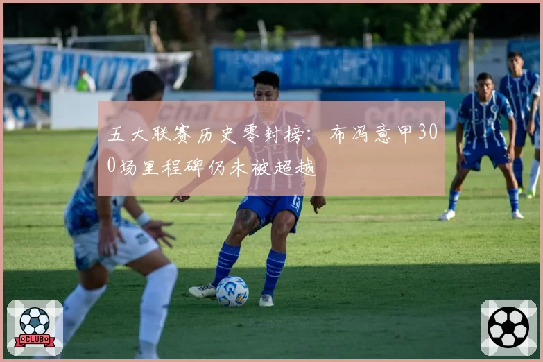 五大联赛历史零封榜：布冯意甲300场里程碑仍未被超越