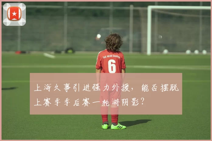 上海久事引进强力外援,能否摆脱上赛季季后赛一轮游阴影?